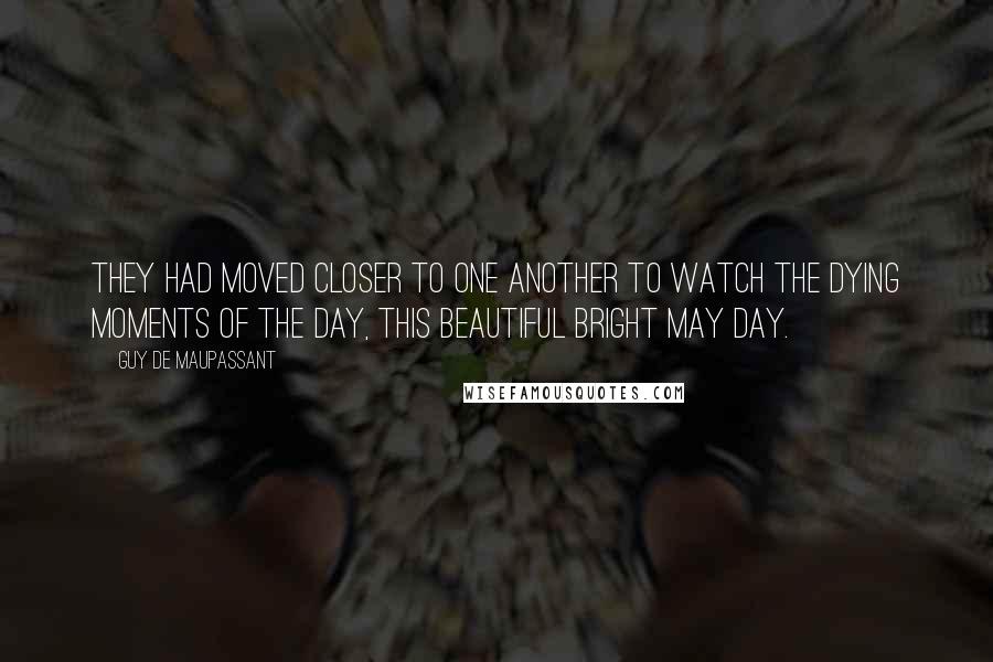 Guy De Maupassant Quotes: They had moved closer to one another to watch the dying moments of the day, this beautiful bright May day.