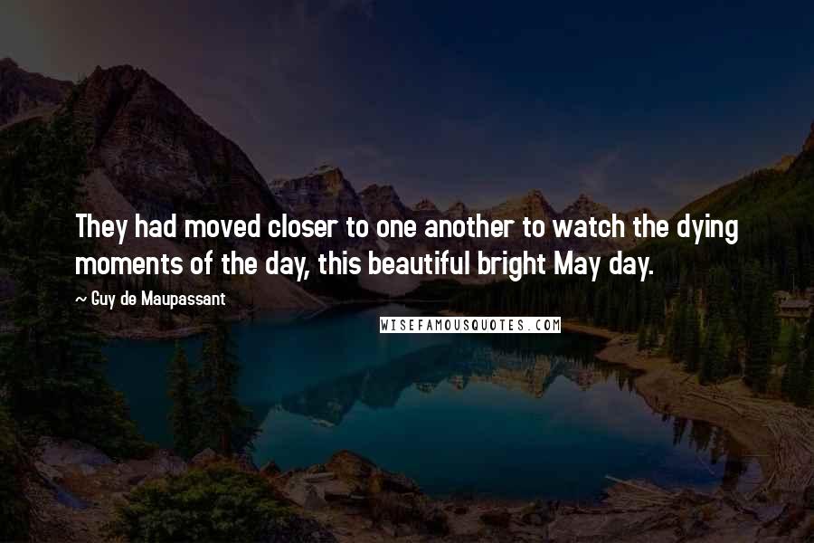 Guy De Maupassant Quotes: They had moved closer to one another to watch the dying moments of the day, this beautiful bright May day.