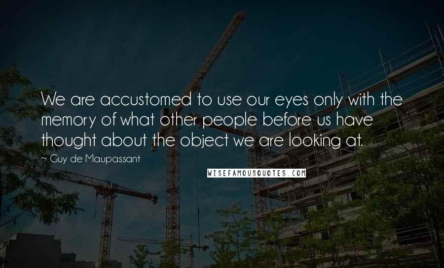 Guy De Maupassant Quotes: We are accustomed to use our eyes only with the memory of what other people before us have thought about the object we are looking at.