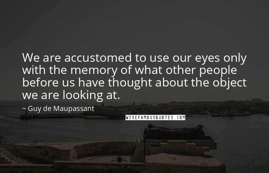 Guy De Maupassant Quotes: We are accustomed to use our eyes only with the memory of what other people before us have thought about the object we are looking at.