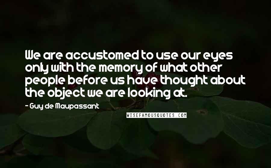 Guy De Maupassant Quotes: We are accustomed to use our eyes only with the memory of what other people before us have thought about the object we are looking at.