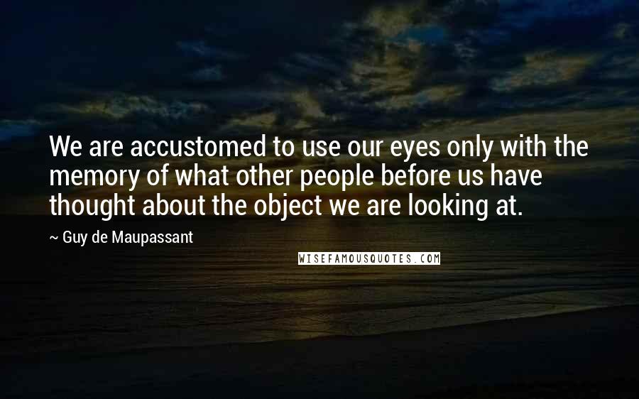 Guy De Maupassant Quotes: We are accustomed to use our eyes only with the memory of what other people before us have thought about the object we are looking at.