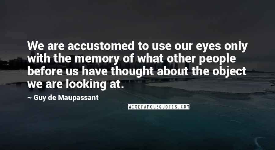 Guy De Maupassant Quotes: We are accustomed to use our eyes only with the memory of what other people before us have thought about the object we are looking at.