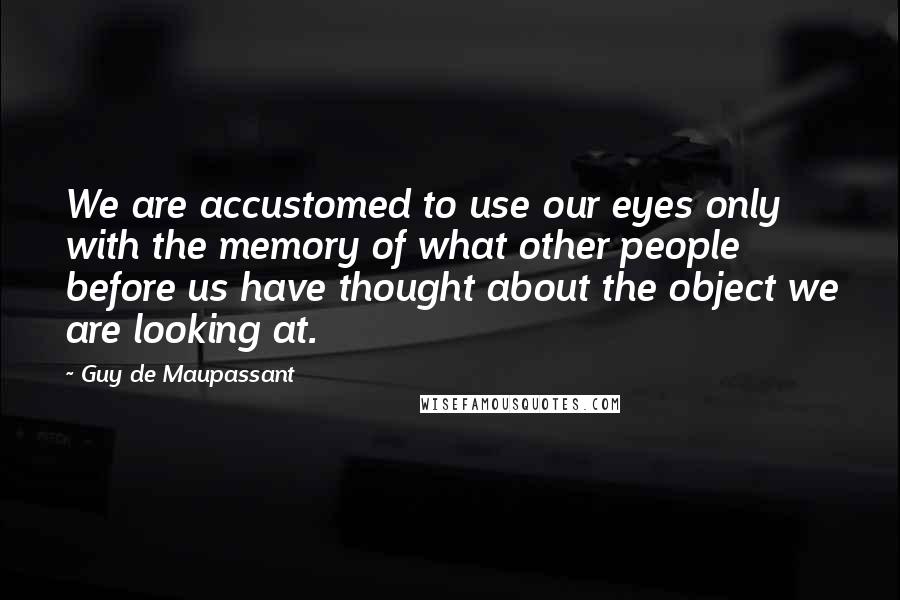 Guy De Maupassant Quotes: We are accustomed to use our eyes only with the memory of what other people before us have thought about the object we are looking at.