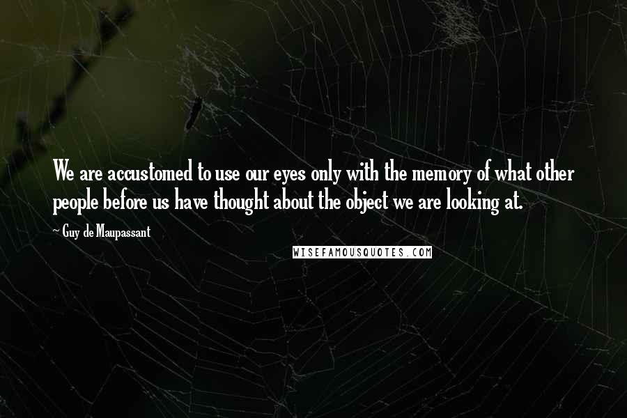 Guy De Maupassant Quotes: We are accustomed to use our eyes only with the memory of what other people before us have thought about the object we are looking at.