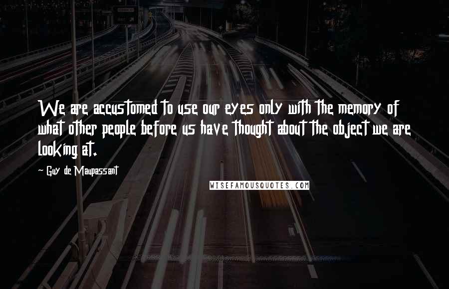 Guy De Maupassant Quotes: We are accustomed to use our eyes only with the memory of what other people before us have thought about the object we are looking at.