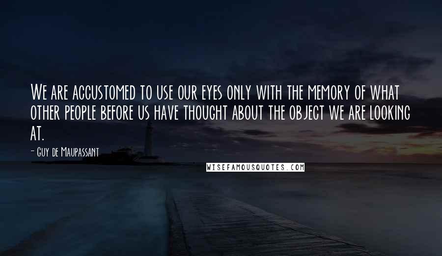 Guy De Maupassant Quotes: We are accustomed to use our eyes only with the memory of what other people before us have thought about the object we are looking at.