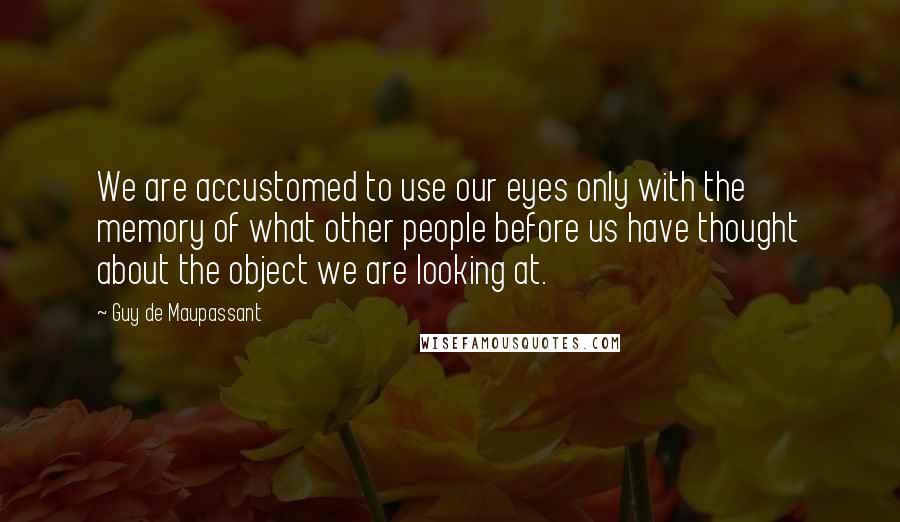 Guy De Maupassant Quotes: We are accustomed to use our eyes only with the memory of what other people before us have thought about the object we are looking at.