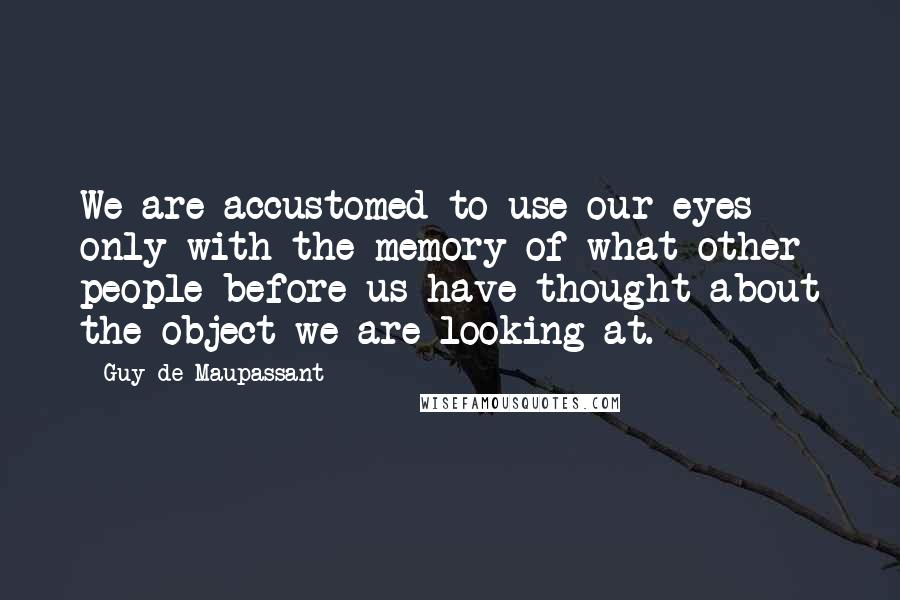 Guy De Maupassant Quotes: We are accustomed to use our eyes only with the memory of what other people before us have thought about the object we are looking at.