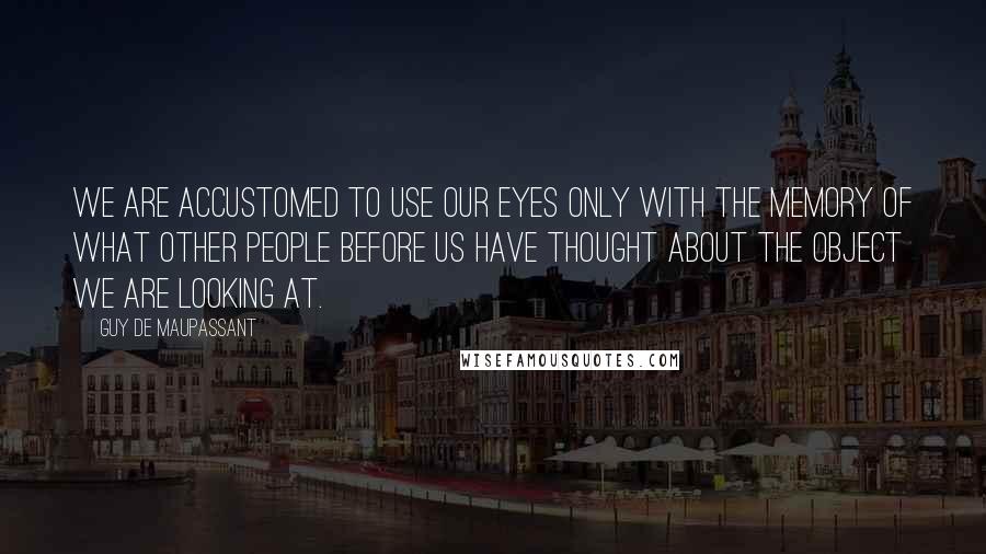 Guy De Maupassant Quotes: We are accustomed to use our eyes only with the memory of what other people before us have thought about the object we are looking at.