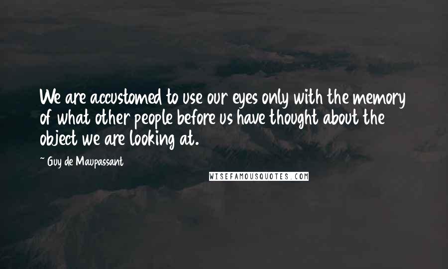 Guy De Maupassant Quotes: We are accustomed to use our eyes only with the memory of what other people before us have thought about the object we are looking at.