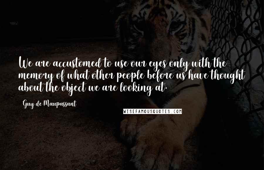 Guy De Maupassant Quotes: We are accustomed to use our eyes only with the memory of what other people before us have thought about the object we are looking at.