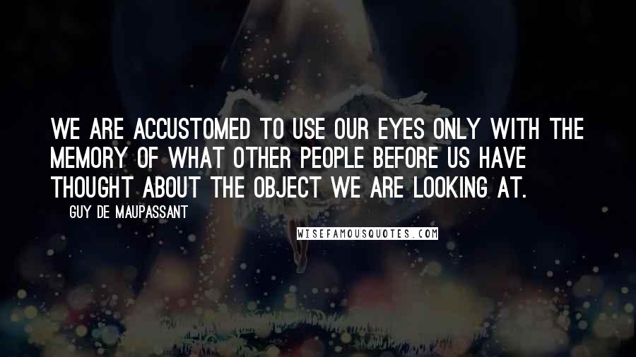 Guy De Maupassant Quotes: We are accustomed to use our eyes only with the memory of what other people before us have thought about the object we are looking at.