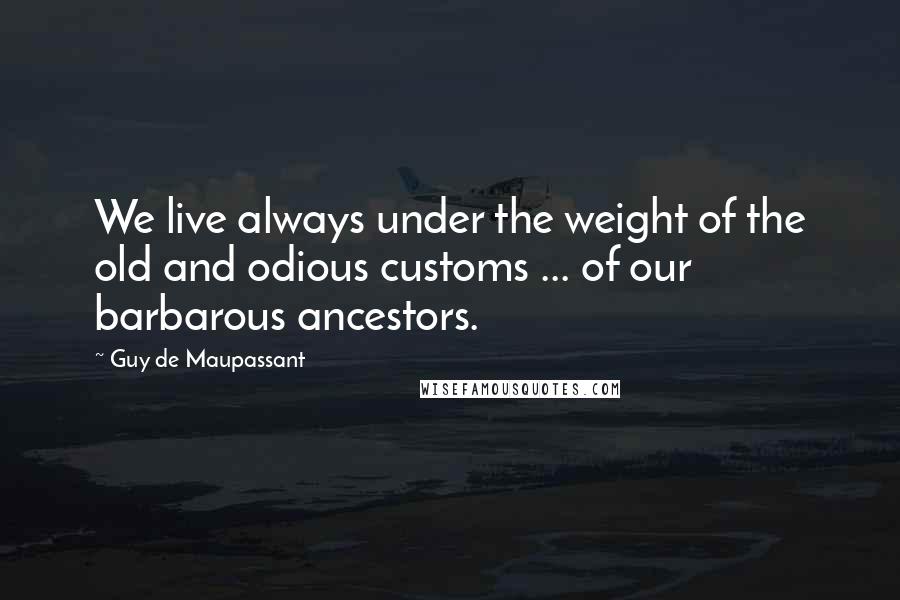 Guy De Maupassant Quotes: We live always under the weight of the old and odious customs ... of our barbarous ancestors.