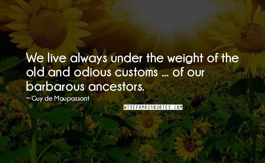 Guy De Maupassant Quotes: We live always under the weight of the old and odious customs ... of our barbarous ancestors.