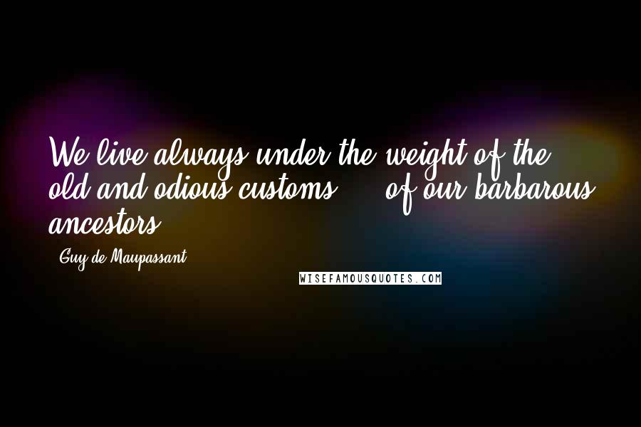 Guy De Maupassant Quotes: We live always under the weight of the old and odious customs ... of our barbarous ancestors.