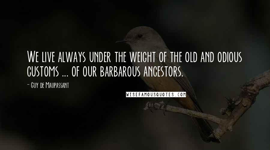 Guy De Maupassant Quotes: We live always under the weight of the old and odious customs ... of our barbarous ancestors.