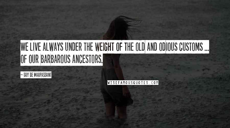 Guy De Maupassant Quotes: We live always under the weight of the old and odious customs ... of our barbarous ancestors.