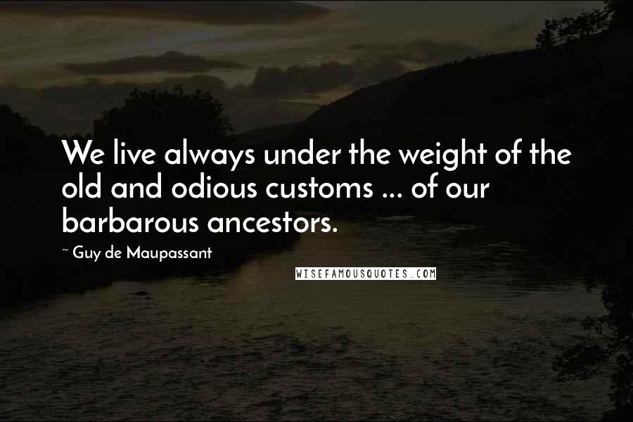 Guy De Maupassant Quotes: We live always under the weight of the old and odious customs ... of our barbarous ancestors.