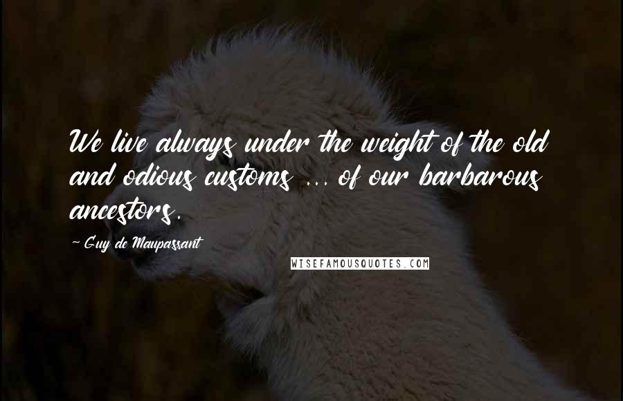 Guy De Maupassant Quotes: We live always under the weight of the old and odious customs ... of our barbarous ancestors.
