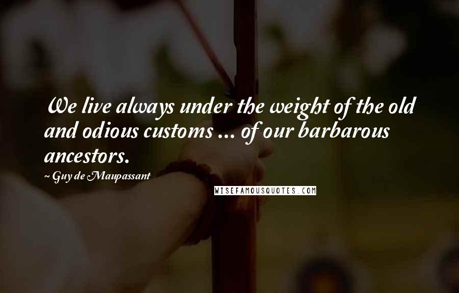Guy De Maupassant Quotes: We live always under the weight of the old and odious customs ... of our barbarous ancestors.