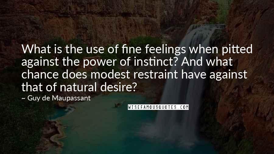 Guy De Maupassant Quotes: What is the use of fine feelings when pitted against the power of instinct? And what chance does modest restraint have against that of natural desire?