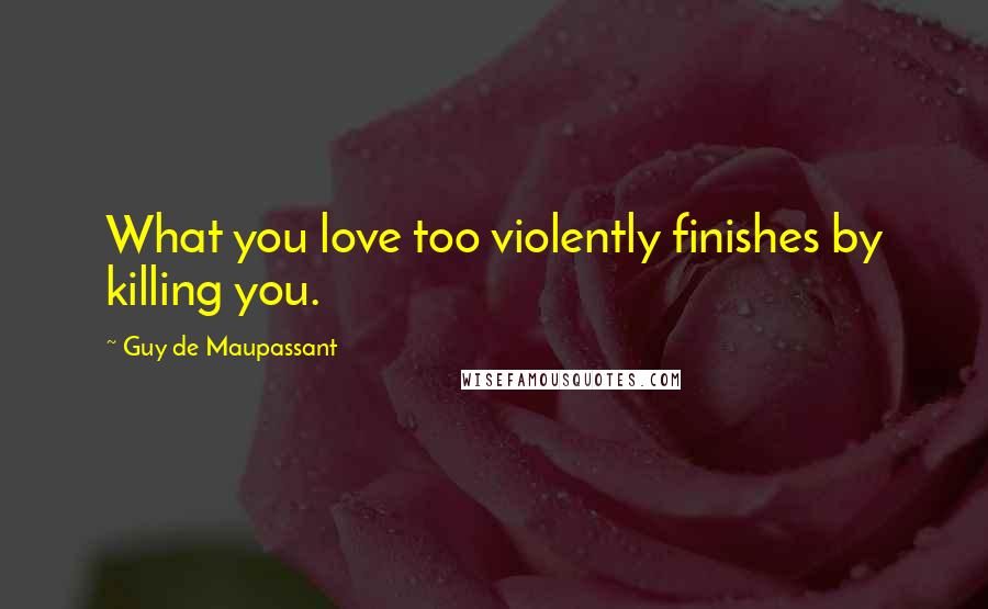 Guy De Maupassant Quotes: What you love too violently finishes by killing you.