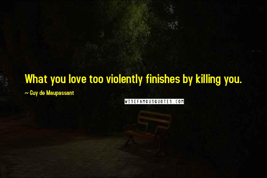 Guy De Maupassant Quotes: What you love too violently finishes by killing you.