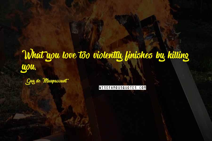 Guy De Maupassant Quotes: What you love too violently finishes by killing you.