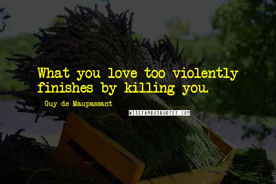 Guy De Maupassant Quotes: What you love too violently finishes by killing you.