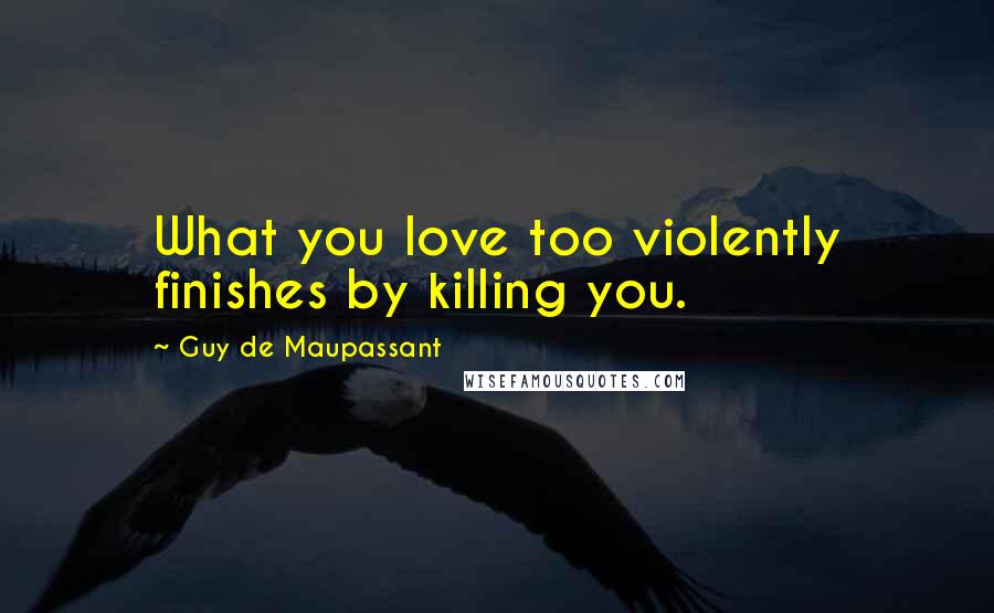 Guy De Maupassant Quotes: What you love too violently finishes by killing you.