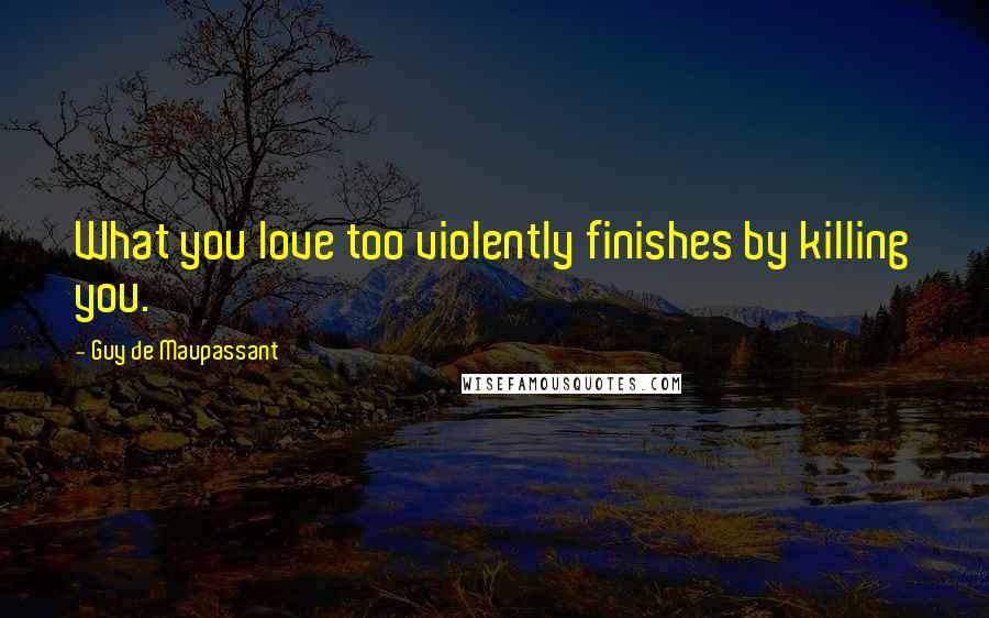 Guy De Maupassant Quotes: What you love too violently finishes by killing you.