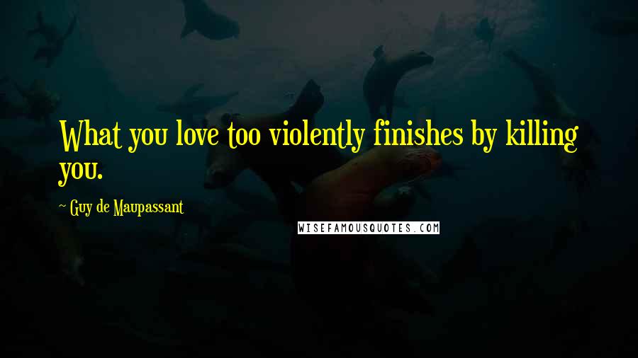 Guy De Maupassant Quotes: What you love too violently finishes by killing you.