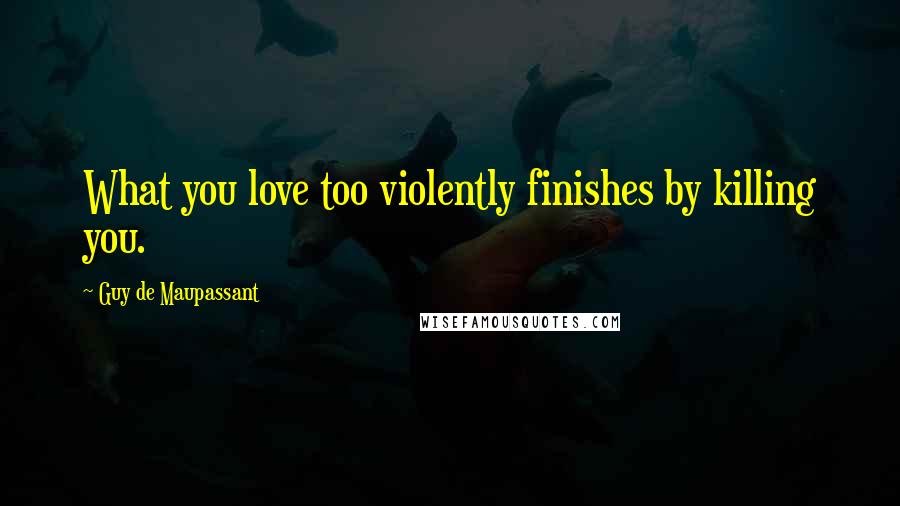 Guy De Maupassant Quotes: What you love too violently finishes by killing you.