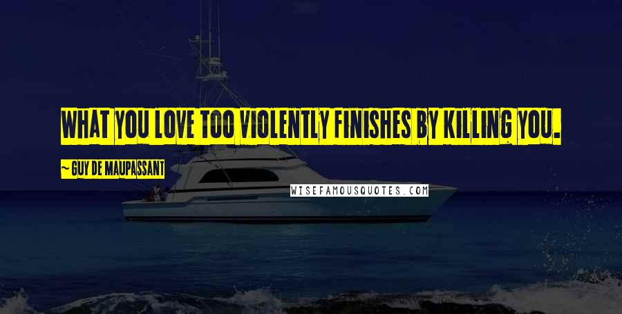 Guy De Maupassant Quotes: What you love too violently finishes by killing you.