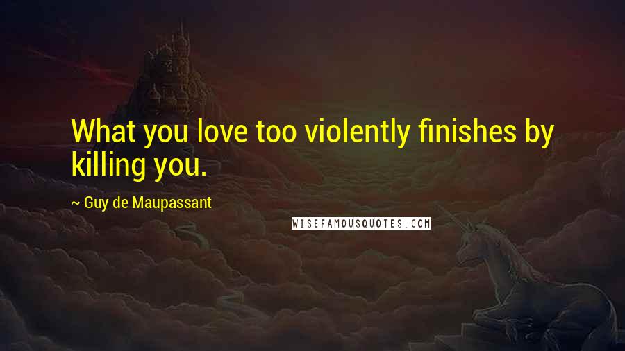 Guy De Maupassant Quotes: What you love too violently finishes by killing you.