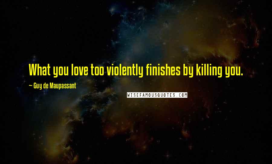 Guy De Maupassant Quotes: What you love too violently finishes by killing you.