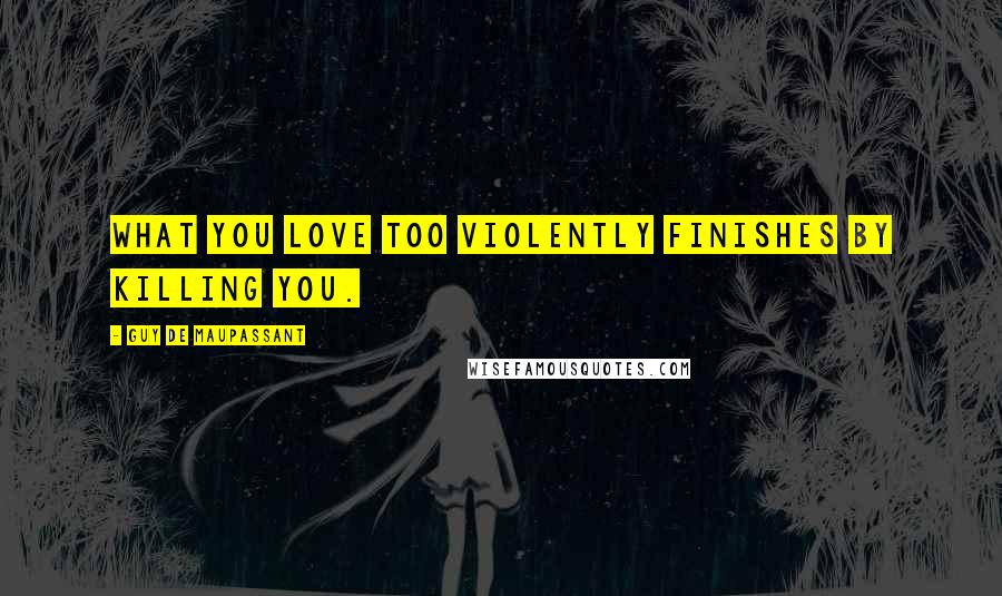 Guy De Maupassant Quotes: What you love too violently finishes by killing you.