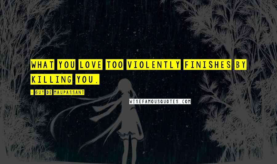 Guy De Maupassant Quotes: What you love too violently finishes by killing you.