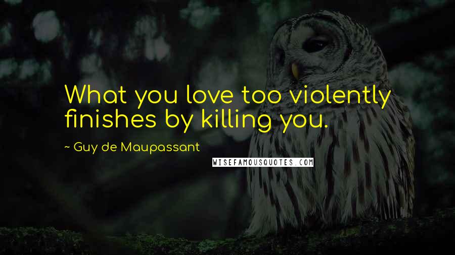 Guy De Maupassant Quotes: What you love too violently finishes by killing you.