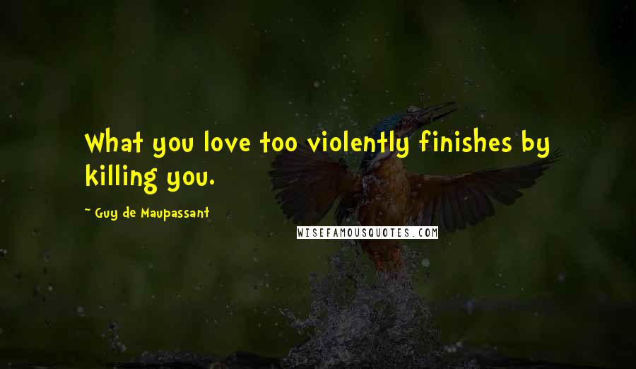 Guy De Maupassant Quotes: What you love too violently finishes by killing you.