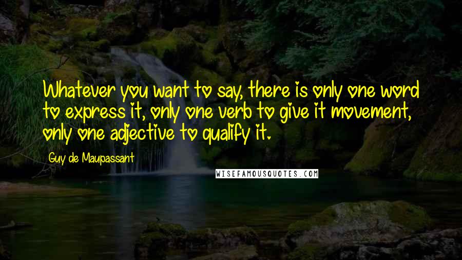 Guy De Maupassant Quotes: Whatever you want to say, there is only one word to express it, only one verb to give it movement, only one adjective to qualify it.
