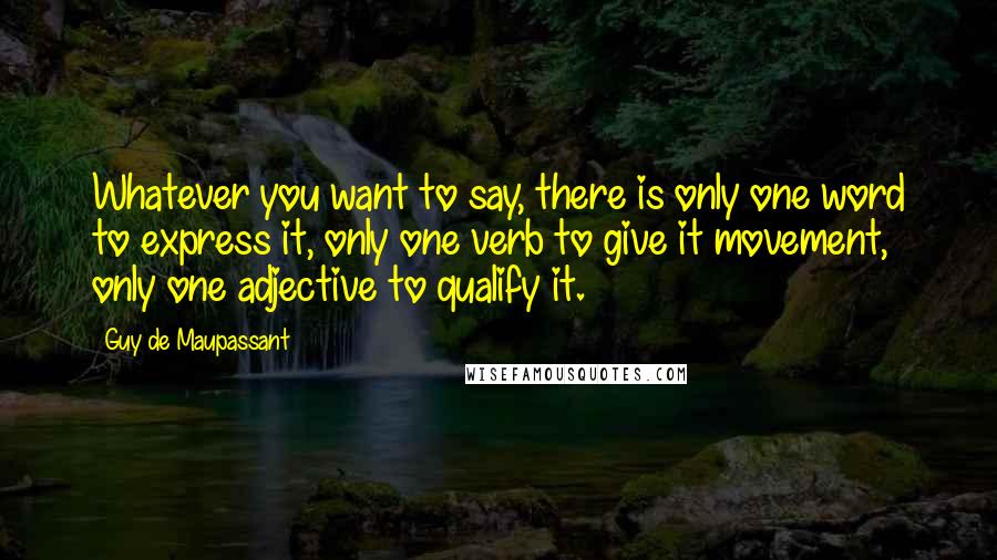 Guy De Maupassant Quotes: Whatever you want to say, there is only one word to express it, only one verb to give it movement, only one adjective to qualify it.