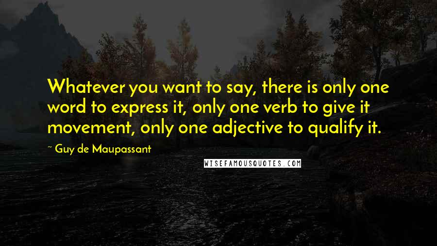 Guy De Maupassant Quotes: Whatever you want to say, there is only one word to express it, only one verb to give it movement, only one adjective to qualify it.