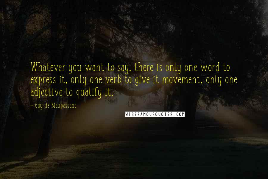 Guy De Maupassant Quotes: Whatever you want to say, there is only one word to express it, only one verb to give it movement, only one adjective to qualify it.