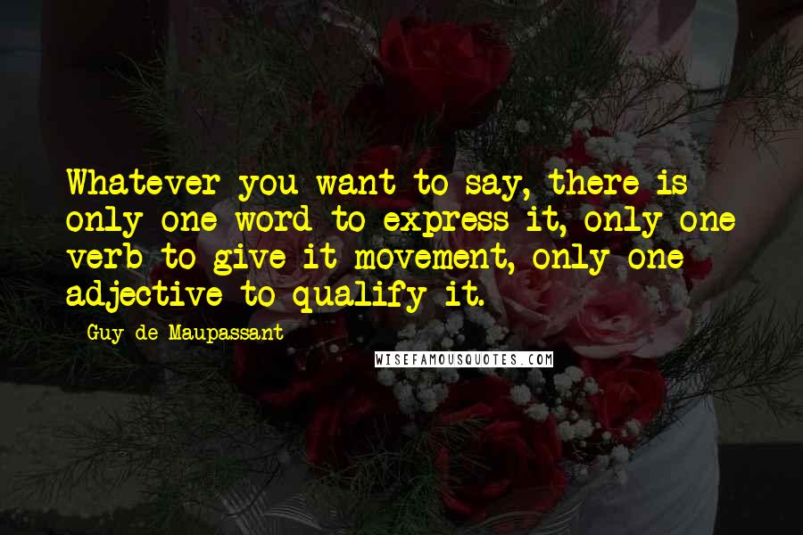 Guy De Maupassant Quotes: Whatever you want to say, there is only one word to express it, only one verb to give it movement, only one adjective to qualify it.