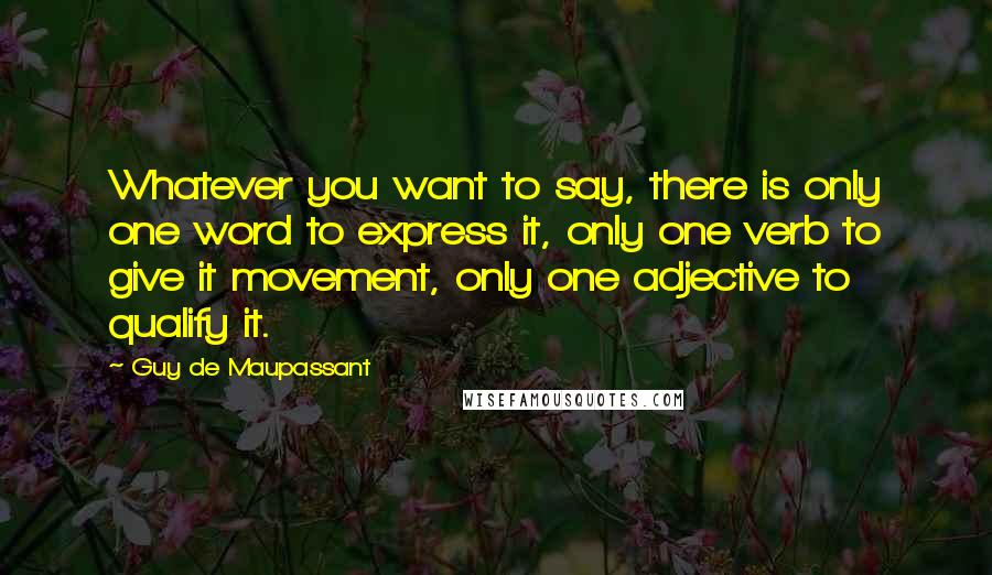 Guy De Maupassant Quotes: Whatever you want to say, there is only one word to express it, only one verb to give it movement, only one adjective to qualify it.