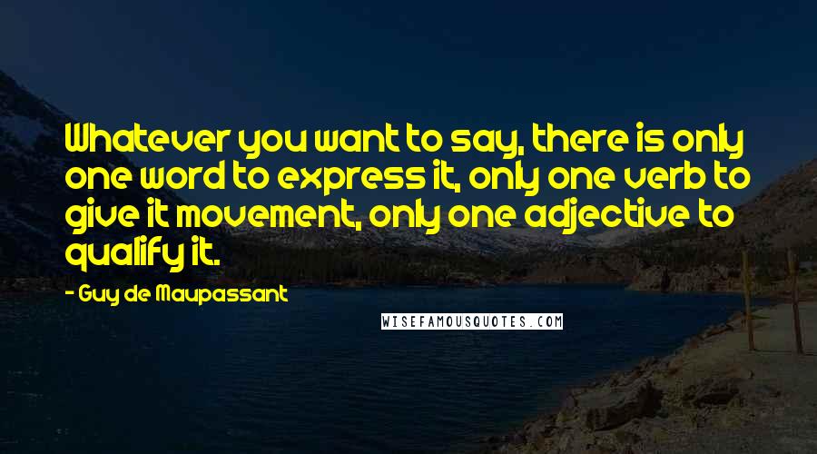 Guy De Maupassant Quotes: Whatever you want to say, there is only one word to express it, only one verb to give it movement, only one adjective to qualify it.