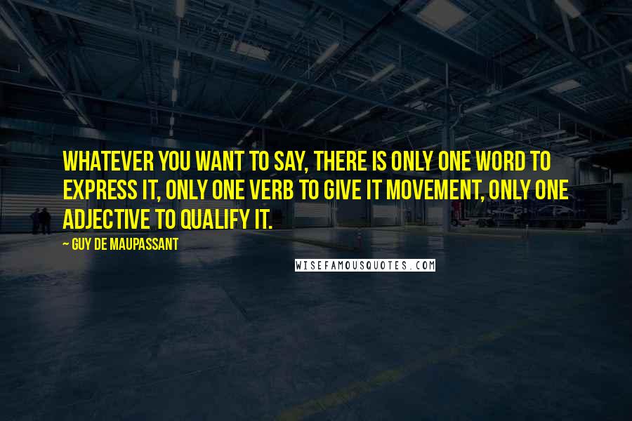 Guy De Maupassant Quotes: Whatever you want to say, there is only one word to express it, only one verb to give it movement, only one adjective to qualify it.