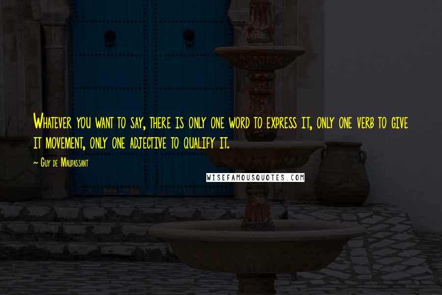 Guy De Maupassant Quotes: Whatever you want to say, there is only one word to express it, only one verb to give it movement, only one adjective to qualify it.